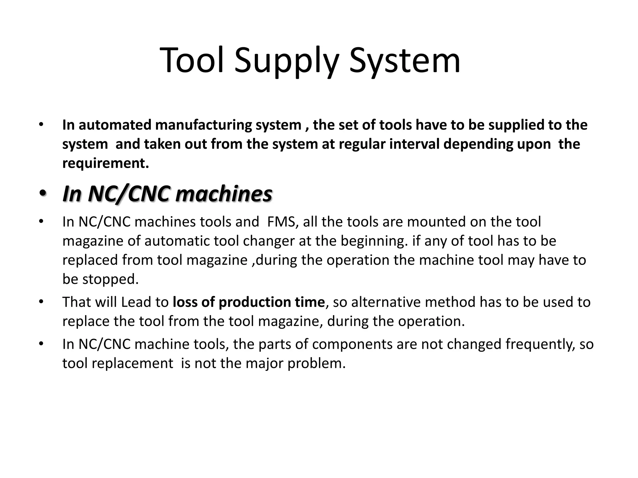 Tool Supply System
• In automated manufacturing system , the set of tools have to be supplied to the
system and taken out from the system at regular interval depending upon the
requirement.
• In NC/CNC machines
• In NC/CNC machines tools and FMS, all the tools are mounted on the tool
magazine of automatic tool changer at the beginning. if any of tool has to be
replaced from tool magazine ,during the operation the machine tool may have to
be stopped.
• That will Lead to loss of production time, so alternative method has to be used to
replace the tool from the tool magazine, during the operation.
• In NC/CNC machine tools, the parts of components are not changed frequently, so
tool replacement is not the major problem.
 