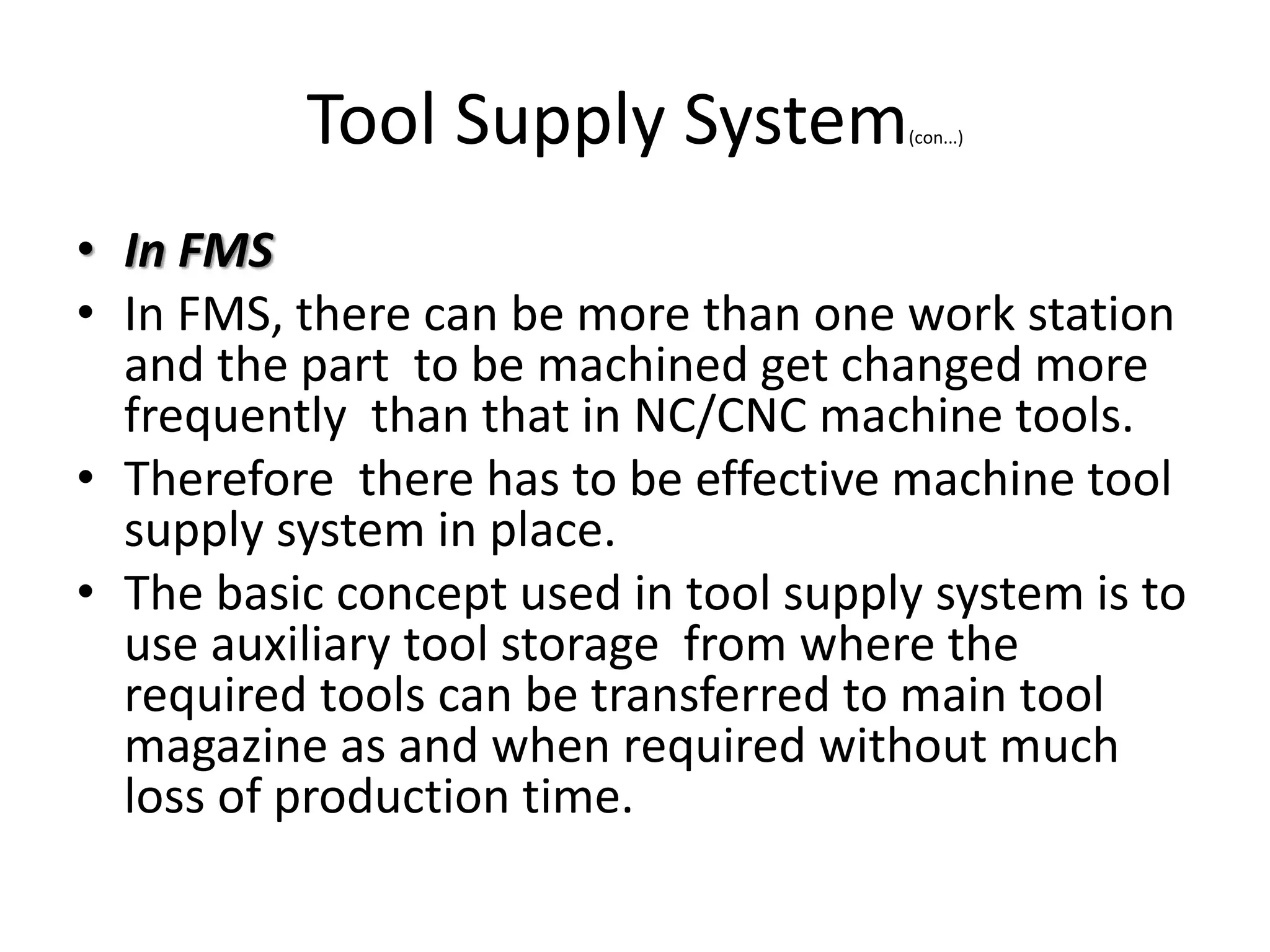 Tool Supply System(con...)
• In FMS
• In FMS, there can be more than one work station
and the part to be machined get changed more
frequently than that in NC/CNC machine tools.
• Therefore there has to be effective machine tool
supply system in place.
• The basic concept used in tool supply system is to
use auxiliary tool storage from where the
required tools can be transferred to main tool
magazine as and when required without much
loss of production time.
 