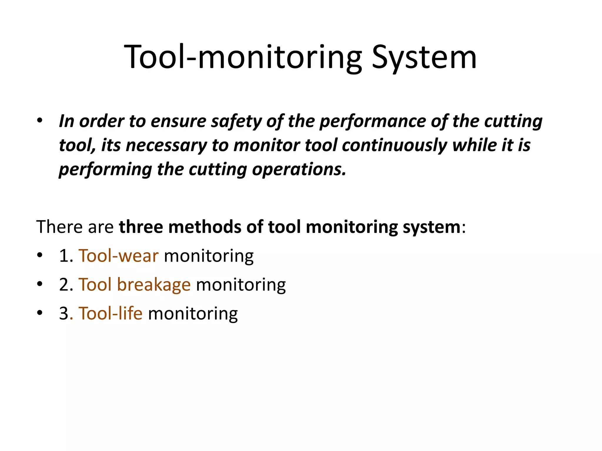 Tool-monitoring System
• In order to ensure safety of the performance of the cutting
tool, its necessary to monitor tool continuously while it is
performing the cutting operations.
There are three methods of tool monitoring system:
• 1. Tool-wear monitoring
• 2. Tool breakage monitoring
• 3. Tool-life monitoring
 