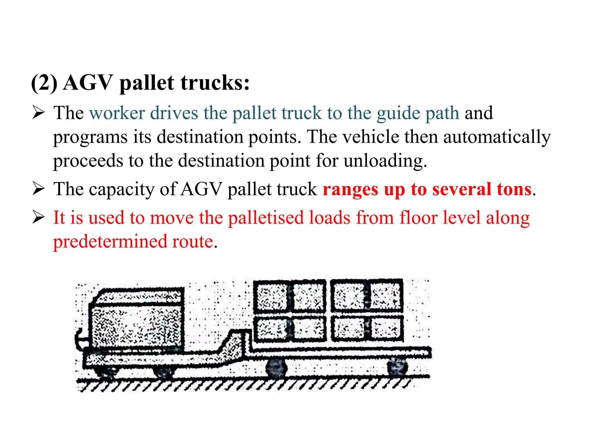 (2) AGV pallet trucks:
 The worker drives the pallet truck to the guide path and
programs its destination points. The vehicle then automatically
proceeds to the destination point for unloading.
 The capacity of AGV pallet truck ranges up to several tons.
 It is used to move the palletised loads from floor level along
predetermined route.
 