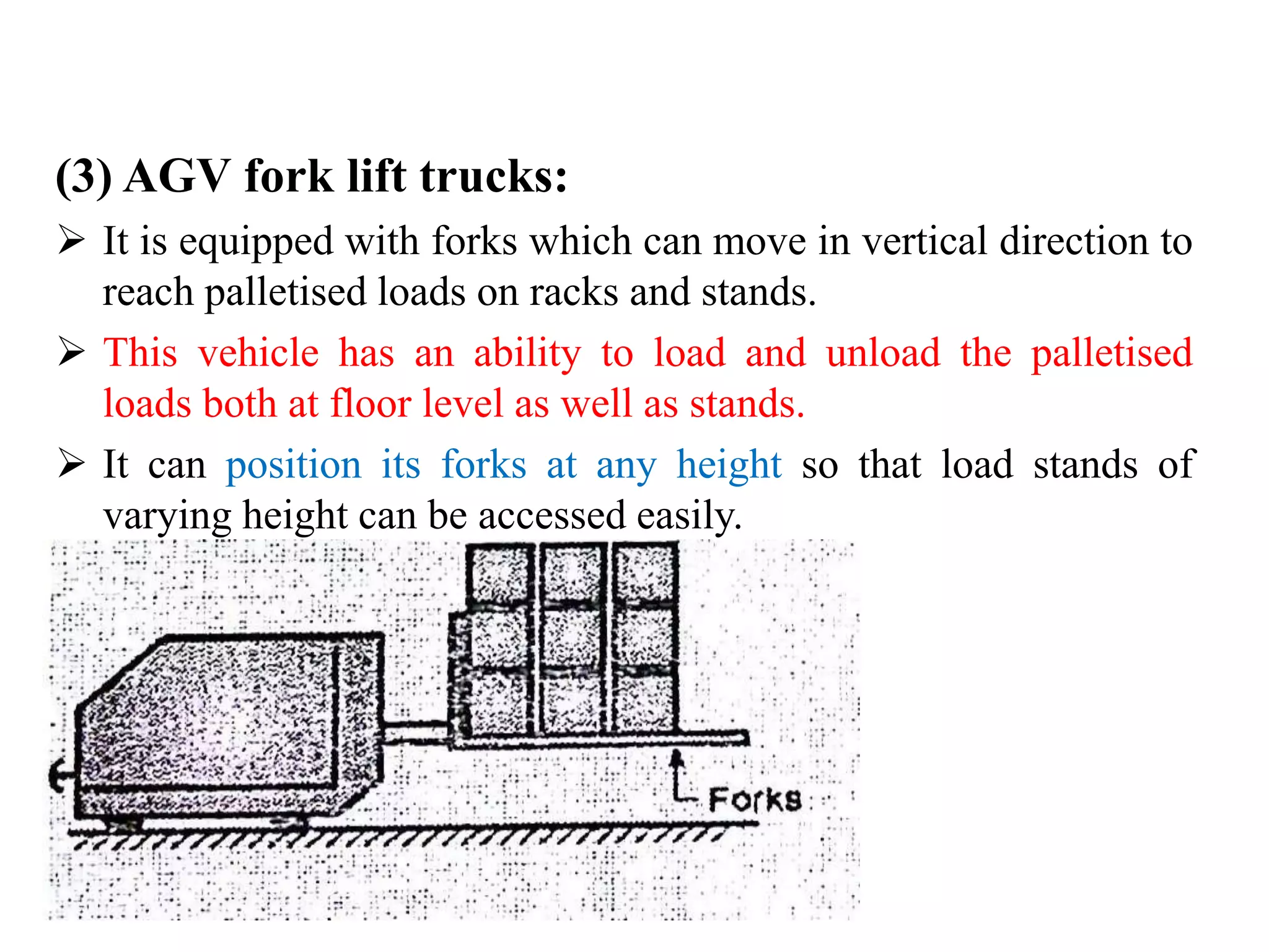 (3) AGV fork lift trucks:
 It is equipped with forks which can move in vertical direction to
reach palletised loads on racks and stands.
 This vehicle has an ability to load and unload the palletised
loads both at floor level as well as stands.
 It can position its forks at any height so that load stands of
varying height can be accessed easily.
 
