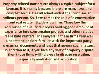 Property related matters are always a typical subject for a
  layman. It is mainly because there are many laws and
  complex formalities attached with it that confuses an
ordinary person. So, here comes the role of a construction
    and real estate litigation law firm. These law firms
 comprised of qualified lawyers holding good amount of
 experience into construction projects and other relative
 real estate matters. The lawyers in these firms very well
  understand and are familiar with the important party
dynamics, documents and laws that govern such matters.
 In addition to it, if you face any sort of property dispute
   then these firms will help you in dispute resolution,
           especially mediation and arbitration.
 