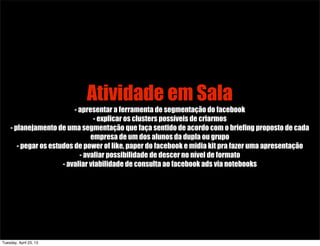 Atividade em Sala
- apresentar a ferramenta de segmentação do facebook
- explicar os clusters possíveis de criarmos
- planejamento de uma segmentação que faça sentido de acordo com o briefing proposto de cada
empresa de um dos alunos da dupla ou grupo
- pegar os estudos de power of like, paper do facebook e midia kit pra fazer uma apresentação
- avaliar possibilidade de descer no nível de formato
- avaliar viabilidade de consulta ao facebook ads via notebooks
Tuesday, April 23, 13
 