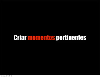 Criar momentos pertinentes
Tuesday, April 23, 13
 