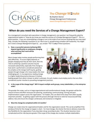 The Change M nute
By Stephen Doiron
Change Management Professionals
www.ChangeManagementPro.ca
When do you need the Services of a Change Management Expert?
As a management consultant who specializes in change management, one question I am frequently asked by
organizational leaders is “How do you know you need the services of a Change Management Expert?” This is a
great question. If you are contemplating a change or are in the midst of one and are thinking that you may need
help, consider the following 3 questions or as I like to put it, paraphrasing comedian Jeff Foxworthy: You might
be in need a Change Management Expert if…. you answer “YES” to any of these questions:
1. Does a successful outcome (achieving ROI)
depend significantly on employees changing
what and how their work will be
accomplished?
Most change today involves people performing their
jobs differently. If success highly depends on
people changing how they do their work, then the
risks to achieving a positive outcome may be
increased substantially, especially if the change to
how work is performed is considered substantial.
As complex as the change itself may be, guiding
people through change is for many leaders the most
challenging part. In my experience, leading change
is a higher leadership practice because it involves
leading people from what is known to what is unknown. As such, leaders must employ tactics that are often
considered counter intuitive to prevailing management practices.
2. Is the scope of the change large? Will it impact multiple work groups, many stakeholders, or be enterprise
wide?
The grander the scope, such as in large organizational and transformational change, the greater will be the
amount of time and effort necessary for planning, coordinating, communicating, training and post-
implementation support across the organization. For leaders, this can divert time away from other equally
important activities. So getting support with the process (through internal or external resources) will help
address risks and ensure the change is embraced, and resistance is mitigated.
3. Must the change be completed within 12 months?
Change can create stress for organizational leaders and for the organization overall. This can be amplified if the
window of time for the change to happen is short. For most change, the shorter the time to delivery means the
less flexibility for the organization if any step does not go according to plan. The situation becomes more
complicated and the risks become greater if the scope of the change also involves multiple stakeholders.
 