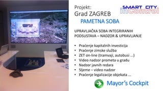 Projekt:
Grad ZAGREB
PAMETNA SOBA
UPRAVLJAČKA SOBA INTEGRIRANIH
PODSUSTAVA – NADZOR & UPRAVLJANJE
• Praćenje kapitalnih investicija
• Praćenje zimske služba
• ZET on-line (tramvaji, autobusi ...)
• Video nadzor prometa u gradu
• Nadzor javnih redara
• Sljeme – video nadzor
• Praćenje legalizacije objekata ...
Mayor’s Cockpit
 