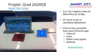 Projekt: Grad ZAGREB
PAMETNA SOBA
• 3,2 x 1,8 m digitalni video zid
(MicroTiles) do 16 Mpx
• 22” touch screen za
upravljanje aplikacijama
• iPad mini kao upravljački
touch panel (Crestron app):
• Video zid
• Audio
• Odabir izvora signala
• Aplikacije
NADOGRADIVO
 