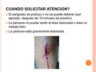 CUANDO SOLICITAR ATENCION?
 El sangrado es profuso o no se puede detener (por
  ejemplo, después de 10 minutos de presión).
 La persona no puede sentir el área lesionada o ésta no
  trabaja bien.
 La persona está gravemente lesionada.
 