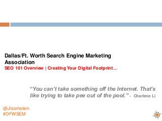 Dallas/Ft. Worth Search Engine Marketing
Association
SEO 101 Overview | Creating Your Digital Footprint…



              “You can’t take something off the Internet. That’s
              like trying to take pee out of the pool.” - Charlene Li

@Jloomstein
#DFWSEM
 