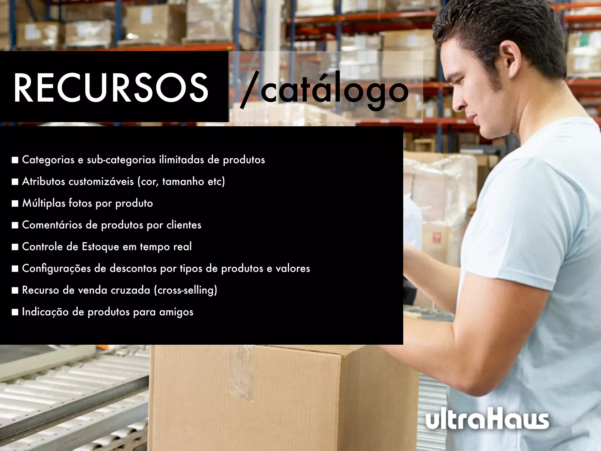 RECURSOS /catálogo
Categorias e sub-categorias ilimitadas de produtos

Atributos customizáveis (cor, tamanho etc)

Múltiplas fotos por produto

Comentários de produtos por clientes

Controle de Estoque em tempo real

Conﬁgurações de descontos por tipos de produtos e valores

Recurso de venda cruzada (cross-selling)

Indicação de produtos para amigos
 