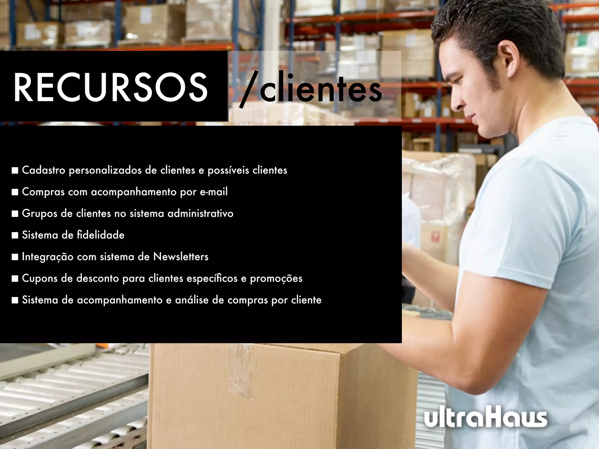 RECURSOS /clientes
Cadastro personalizados de clientes e possíveis clientes

Compras com acompanhamento por e-mail

Grupos de clientes no sistema administrativo

Sistema de ﬁdelidade

Integração com sistema de Newsletters

Cupons de desconto para clientes especíﬁcos e promoções

Sistema de acompanhamento e análise de compras por cliente
 