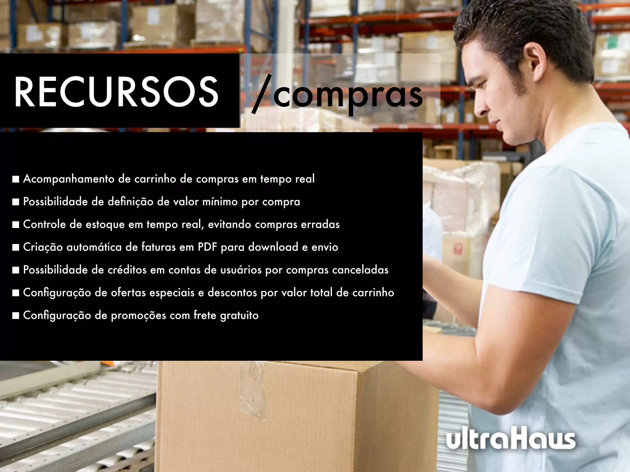 RECURSOS /compras
Acompanhamento de carrinho de compras em tempo real

Possibilidade de deﬁnição de valor mínimo por compra

Controle de estoque em tempo real, evitando compras erradas

Criação automática de faturas em PDF para download e envio

Possibilidade de créditos em contas de usuários por compras canceladas

Conﬁguração de ofertas especiais e descontos por valor total de carrinho

Conﬁguração de promoções com frete gratuito
 