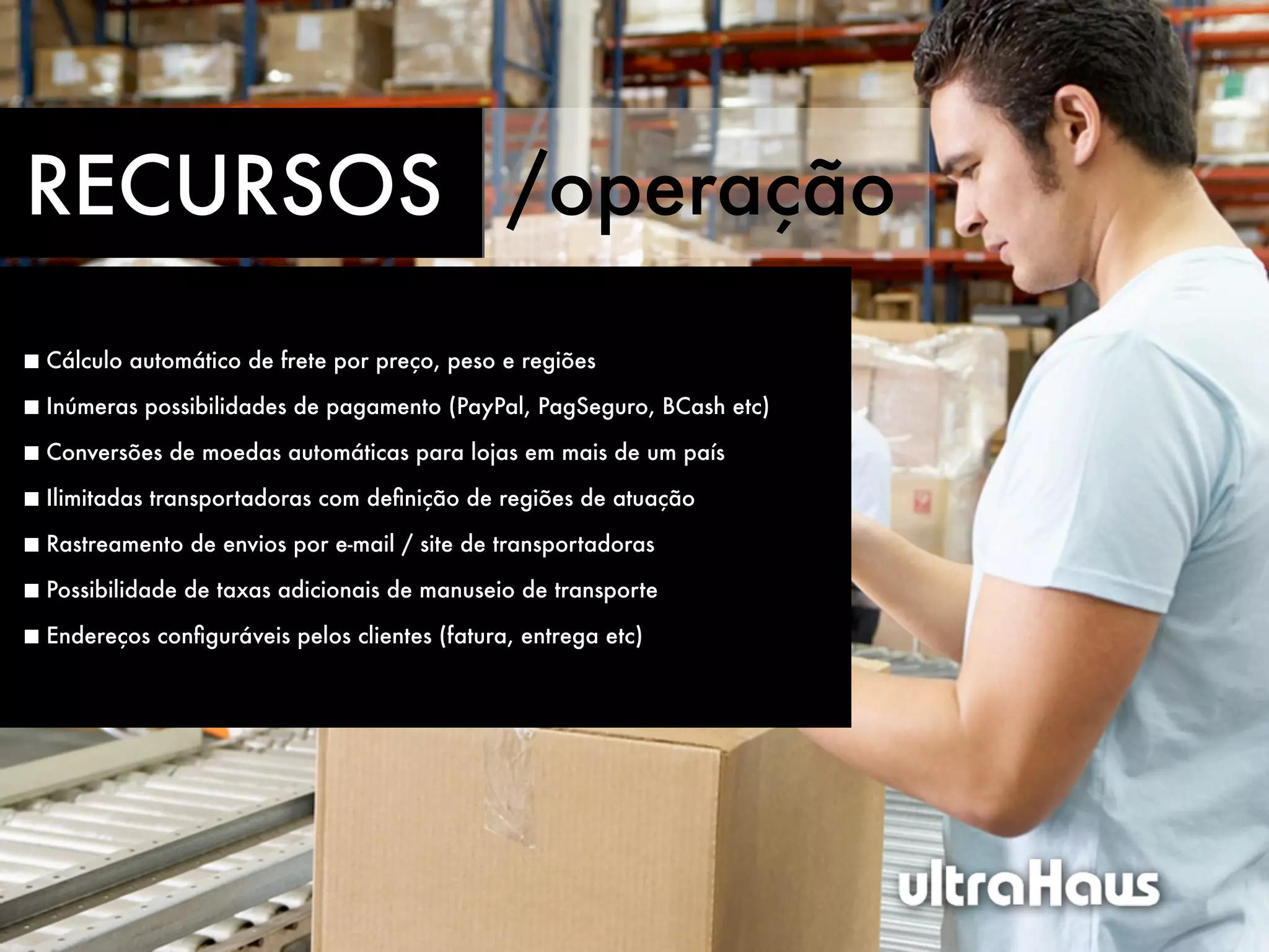 RECURSOS /operação
Cálculo automático de frete por preço, peso e regiões

Inúmeras possibilidades de pagamento (PayPal, PagSeguro, BCash etc)

Conversões de moedas automáticas para lojas em mais de um país

Ilimitadas transportadoras com deﬁnição de regiões de atuação

Rastreamento de envios por e-mail / site de transportadoras

Possibilidade de taxas adicionais de manuseio de transporte

Endereços conﬁguráveis pelos clientes (fatura, entrega etc)
 