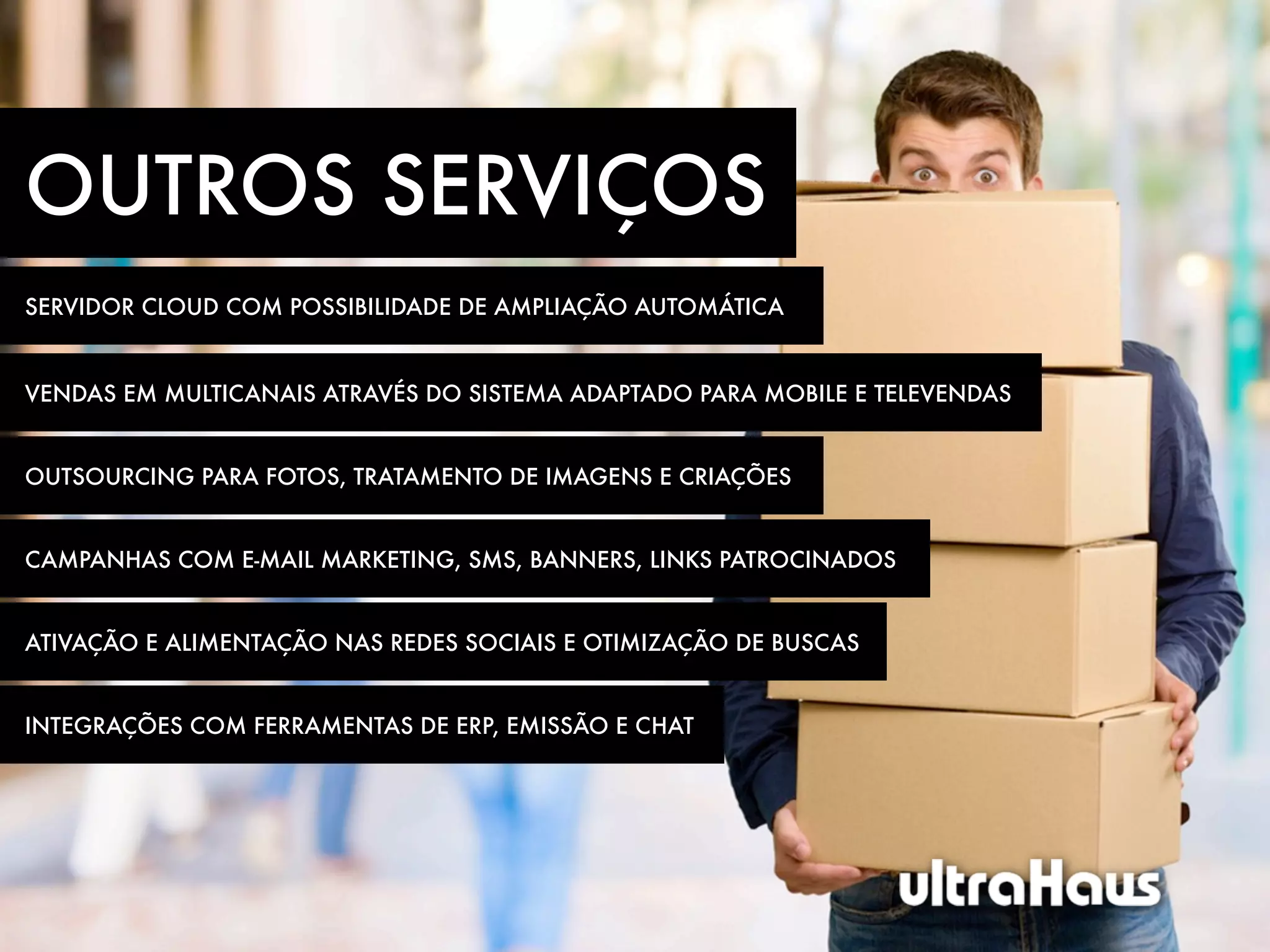 OUTROS SERVIÇOS
SERVIDOR CLOUD COM POSSIBILIDADE DE AMPLIAÇÃO AUTOMÁTICA


VENDAS EM MULTICANAIS ATRAVÉS DO SISTEMA ADAPTADO PARA MOBILE E TELEVENDAS


OUTSOURCING PARA FOTOS, TRATAMENTO DE IMAGENS E CRIAÇÕES


CAMPANHAS COM E-MAIL MARKETING, SMS, BANNERS, LINKS PATROCINADOS


ATIVAÇÃO E ALIMENTAÇÃO NAS REDES SOCIAIS E OTIMIZAÇÃO DE BUSCAS


INTEGRAÇÕES COM FERRAMENTAS DE ERP, EMISSÃO E CHAT
 