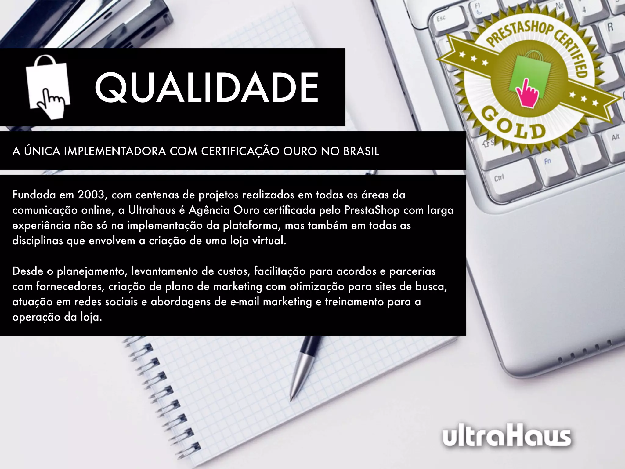 QUALIDADE
A ÚNICA IMPLEMENTADORA COM CERTIFICAÇÃO OURO NO BRASIL


Fundada em 2003, com centenas de projetos realizados em todas as áreas da
comunicação online, a Ultrahaus é Agência Ouro certiﬁcada pelo PrestaShop com larga
experiência não só na implementação da plataforma, mas também em todas as
disciplinas que envolvem a criação de uma loja virtual.

Desde o planejamento, levantamento de custos, facilitação para acordos e parcerias
com fornecedores, criação de plano de marketing com otimização para sites de busca,
atuação em redes sociais e abordagens de e-mail marketing e treinamento para a
operação da loja.
 