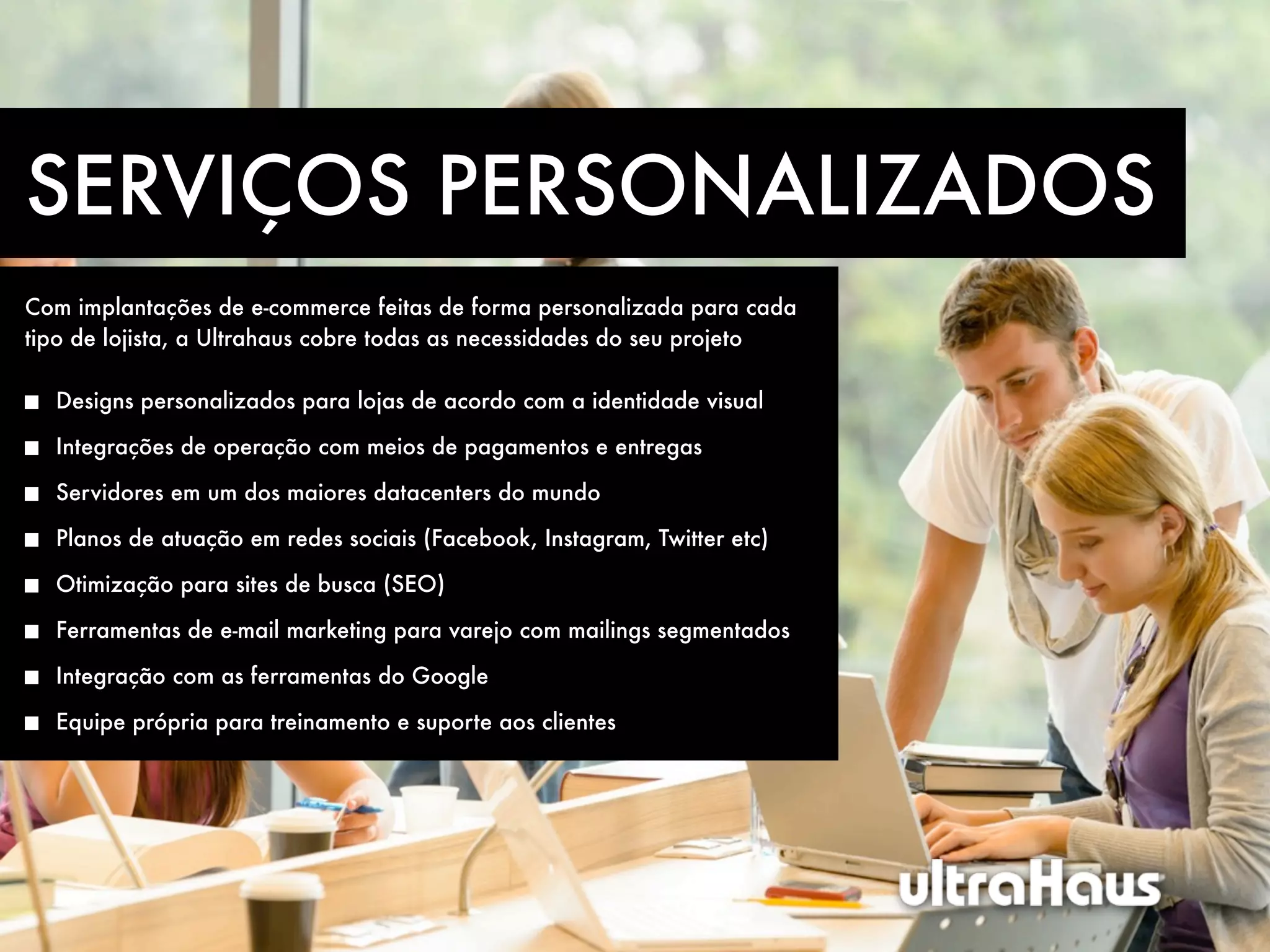 SERVIÇOS PERSONALIZADOS
Com implantações de e-commerce feitas de forma personalizada para cada
tipo de lojista, a Ultrahaus cobre todas as necessidades do seu projeto

  Designs personalizados para lojas de acordo com a identidade visual

  Integrações de operação com meios de pagamentos e entregas

  Servidores em um dos maiores datacenters do mundo

  Planos de atuação em redes sociais (Facebook, Instagram, Twitter etc)

  Otimização para sites de busca (SEO)

  Ferramentas de e-mail marketing para varejo com mailings segmentados

  Integração com as ferramentas do Google

  Equipe própria para treinamento e suporte aos clientes
 