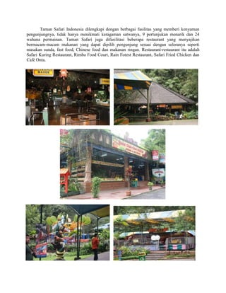 Taman Safari Indonesia dilengkapi dengan berbagai fasilitas yang memberi kenyaman
pengunjungnya, tidak hanya menikmati keragaman satwanya, 9 pertunjukan menarik dan 24
wahana permainan. Taman Safari juga difasilitasi beberapa restaurant yang menyajikan
bermacam-macam makanan yang dapat dipilih pengunjung sesuai dengan seleranya seperti
masakan sunda, fast food, Chinese food dan makanan ringan. Restaurant-restaurant itu adalah
Safari Kuring Restaurant, Rimba Food Court, Rain Forest Restaurant, Safari Fried Chicken dan
Café Onta.
 