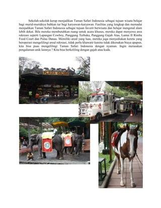 Sekolah-sekolah kerap menjadikan Taman Safari Indonesia sebagai tujuan wisata belajar
bagi murid-muridnya bahkan tur bagi karyawan-karyawan. Fasilitas yang lengkap dan memadai
menjadikan Taman Safari Indonesia sebagai tujuan favorit berwisata dan belajar mengenal alam
lebih dekat. Bila mereka membutuhkan ruang untuk acara khusus, mereka dapat menyewa area
rekreasi seperti Lapangan Cowboy, Panggung Terbuka, Panggung Gajah Atas, Lantai II Rimba
Food Court dan Pulau Danau. Memiliki areal yang luas, mereka juga menyediakan kereta yang
beroperasi mengelilingi areal rekreasi, tidak perlu khawatir karena tidak dikenakan biaya apapun,
kita bisa puas mengelilingi Taman Safari Indonesia dengan nyaman. Ingin merasakan
pengalaman unik lainnya ? Kita bisa berkeliling dengan gajah atau kuda.
 