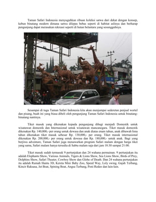 Taman Safari Indonesia menyuguhkan ribuan koleksi satwa dari dekat dengan konsep,
kebun binatang modern dimana satwa dilepas bebas seperti di habitat aslinya dan berharap
pengunjung dapat merasakan rekreasi seperti di hutan belantara yang sesungguhnya.
Sesampai di tugu Taman Safari Indonesia kita akan menjumpai sederetan penjual wortel
dan pisang, buah ini yang biasa dibeli oleh pengunjung Taman Safari Indonesia untuk binatang-
binatang nantinya.
Tiket masuk yang dikenakan kepada pengunjung dibagi menjadi Domestik untuk
wisatawan domestik dan Internasional untuk wisatawan mancanegara. Tiket masuk domestik
dikenakan Rp. 140,000,- per orang untuk dewasa dan anak diatas enam tahun, anak dibawah lima
tahun dikenakan tiket masuk sebesar Rp. 130,000,- per orang. Tiket masuk internasional
dikenakan Rp. 200,000,- per orang untuk dewasa dan Rp. 180,000,- untuk anak. Bagi yang
berjiwa adventure, Taman Safari juga menawarkan program Safari malam dengan harga tiket
yang sama, Safari malam hanya tersedia di Sabtu malam saja dari jam 18:30 sampai 21:00.
Tiket masuk sudah termasuk 9 pertunjukan dan 24 wahana permainan. 9 pertunjukan itu
adalah Elephants Show, Various Animals, Tigers & Lions Show, Sea Lions Show, Birds of Prey,
Dolphins Show, Safari Theater, Cowboy Show dan Globe of Death. Dan 24 wahana pertunjukan
itu adalah Rumah Hantu 3D, Kereta Mini Baby Zoo, Speed Way, Loly swing, Gajah Terbang,
Kincir Raksasa, Jet Boat, Spining Boat, Angsa Terbang, Poni Redeo dan lain-lain.
 