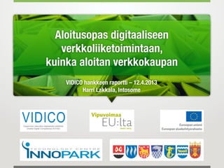 Aloitusopas digitaaliseen
   verkkoliiketoimintaan,
kuinka aloitan verkkokaupan
    VIDICO hankkeen raportti – 12.4.2013
          Harri Lakkala, Intosome
 