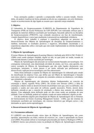 Anais XII Simpósio Brasileiro de Sensoriamento Remoto, Goiânia, Brasil, 16-21 abril 2005, INPE, p. 1305-1312.




    Essas animações ajudam o aprendiz a compreender melhor o assunto tratado. Através
delas, ele poderá visualizar de forma animada na tela do seu computador, um certo fenômeno,
reação ou acontecimento de algo ligado ao assunto que o aprendiz esteja estudando.

2. Objetivo
O Laboratório de Geoprocessamento (LABGEO) do Departamento de Engenharia de
Transportes (PTR) da Escola Politécnica da USP (EPUSP) vem realizando esforços para a
produção de materiais didáticos auxiliados por tecnologias, buscando aplicá-los na disciplina
de Geoprocessamento (PTR2555), cujo conteúdo encontra-se em fase de transformação,
visando disponibilizar o curso (que atualmente é presencial) na modalidade à distância.
    O objetivo deste trabalho é explanar a experiência adquirida no processo de
desenvolvimento dos Objetos de Aprendizagem da disciplina de Geoprocessamento e,
também, mencionar os resultados positivos e negativos, dificuldades encontradas e as
experiências adquiridas sobre a inovação que está sendo implementada na referida disciplina
de graduação.

3. Objetos de Aprendizagem
O termo Objetos de Aprendizagem (Learning Objects) é definido pelo IEEE-LTSC P1484.12
(2000) como sendo qualquer entidade, digital ou não, na qual pode ser usada, reusada ou
referenciada durante o ensino auxiliado por tecnologia.
     Objetos de Aprendizagem não precisam ser exclusivamente baseados em tecnologias. Um
cronograma instrucional, uma determinada atividade de ensino, um livro, uma apostila, são
outros exemplos de Objetos de Aprendizagem que não estão ligados diretamente com
tecnologias, entretanto, o termo passou a ser muito utilizado por profissionais que
desenvolvem e aplicam novas tecnologias com fins educacionais.
     Outra ótima definição a respeito de Objetos de Aprendizagem foi elaborada pelo estudo
de classificação da empresa Cisco, que define que um Objeto de Aprendizagem é baseado
num único objetivo: construir um conjunto de conteúdos estáticos ou dinâmicos e atividades
que estimulem a educação.
     Objetos de Aprendizagem são elementos digitais fundamentados no conceito da
orientação a objeto, segundo Wiley (2001). De acordo com Downes (2001), a idéia de
orientação a objetos tende ao desenvolvimento de protótipos reais que, uma vez definidos, são
copiados e usados por uma parte do software, quando necessário. Porém, através desta
definição, entende-se que o conceito de orientação a objetos atua somente em ambientes
digitais. Uma adaptação desta definição pode ser dita como sendo um protótipo de uma
entidade. Uma vez definida, poderá ser copiada e usada em outros ambientes, digitais ou não.
     Um dos ambientes digitais para disposição de Objetos de Aprendizagem são os Sistemas
de Gerenciamento de Ensino (Learning Management System – LMS), que são sistemas de
treinamento auxiliados por tecnologias, são sistemas interativos que abrigam cursos e são
destinados ao apoio ensino-aprendizagem.

4. Desenvolvimento de Objetos de Aprendizagem

4.1. Ferramentas utilizadas
O LABGEO vem desenvolvendo vários tipos de Objetos de Aprendizagem, tais como
apostilas, apresentações em slides, roteiros de exercício, etc., como o apresentado em Sousa
et.al (2004). Procurando utilizar as tecnologias preconizadas por Santos e Rodrigues (1999), o
LABGEO iniciou seus primeiros testes na produção de Objetos de Aprendizagem conforme


                                                         1306
 