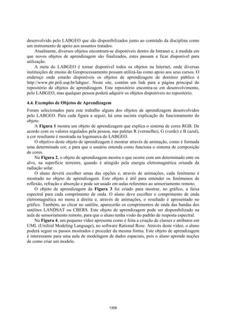 Anais XII Simpósio Brasileiro de Sensoriamento Remoto, Goiânia, Brasil, 16-21 abril 2005, INPE, p. 1305-1312.




desenvolvido pelo LABGEO que são disponibilizados junto ao conteúdo da disciplina como
um instrumento de apoio aos assuntos tratados.
     Atualmente, diversos objetos encontram-se disponíveis dentro da Intranet e, à medida em
que novos objetos de aprendizagem são finalizados, estes passam a ficar disponível para
utilização.
     A meta do LABGEO é tornar disponível todos os objetos na Internet, onde diversas
instituições de ensino de Geoprocessamento possam utilizá-las como apoio aos seus cursos. O
endereço onde estarão disponíveis os objetos de aprendizagem de domínio público é
http://www.ptr.poli.usp.br/labgeo/. Neste site, contém um link para a página principal do
repositório de objetos de aprendizagem. Este repositório encontra-se em desenvolvimento,
pelo LABGEO, mas qualquer pessoa poderá adquirir os objetos disponíveis no repositório.

4.4. Exemplos de Objetos de Aprendizagem
Foram selecionados para este trabalho alguns dos objetos de aprendizagem desenvolvidos
pelo LABGEO. Para cada figura a seguir, há uma sucinta explicação do funcionamento do
objeto.
     A Figura 1 mostra um objeto de aprendizagem que explica o sistema de cores RGB. De
acordo com os valores regulados pela pessoa, nas paletas R (vermelho), G (verde) e B (azul),
a cor resultante é mostrada na logomarca do LABGEO.
     O objetivo deste objeto de aprendizagem é mostrar através de animação, como é formada
uma determinada cor, e para que o usuário entenda como funciona o sistema de composição
de cores.
     Na Figura 2, o objeto de aprendizagem mostra o que ocorre com um determinado ente ou
alvo, na superfície terrestre, quando é atingido pela energia eletromagnética oriunda da
radiação solar.
     O aluno deverá escolher umas das opções e, através de animações, cada fenômeno é
mostrado no objeto de aprendizagem. Este objeto é útil para entender os fenômenos de
reflexão, refração e absorção e pode ser usado em aulas referentes ao sensoriamento remoto.
     O objeto de aprendizagem da Figura 3 foi criado para mostrar, no gráfico, a faixa
espectral para cada comprimento de onda. O aluno deve escolher o comprimento de onda
eletromagnética no menu à direita e, através de animações, o resultado é apresentado no
gráfico. Também, ao clicar no satélite, aparecerão os comprimentos de onda das bandas dos
satélites LANDSAT ou CBERS. Este objeto de aprendizagem pode ser disponibilizado na
aula de sensoriamento remoto, para que o aluno tenha visão do padrão de resposta espectral.
     Na Figura 4, um pequeno vídeo apresenta como é feita a criação de classes e atributos em
UML (Unifeid Modeling Language), no software Rational Rose. Através deste vídeo, o aluno
poderá seguir os passos mostrados e proceder da mesma forma. Este objeto de aprendizagem
é interessante para uma aula de modelagem de dados espaciais, pois o aluno aprende noções
de como criar um modelo.




                                                        1308
 