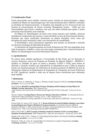 Anais XII Simpósio Brasileiro de Sensoriamento Remoto, Goiânia, Brasil, 16-21 abril 2005, INPE, p. 1305-1312.




5. Considerações Finais
Foram apresentados neste trabalho, conceitos gerais, métodos de desenvolvimento e alguns
exemplos de Objetos de Aprendizagem que vêm sendo produzidos pelo LABGEO e utilizados
na disciplina de Geoprocessamento. A disciplina está integrada ao Col, (Curso-on-Line) um
Sistema de Gerenciamento de Ensino (Learning Management System – LMS) que tem
funcionalidades para Ensino a distância, mas que está sendo utilizado para apoiar o ensino
presencial nesta disciplina, neste momento.
     Os Objetos de Aprendizagem, da forma como foram expostos neste trabalho, oferecem
facilidade de compreensão dos assuntos e temas abordados na área de Sensoriamento Remoto.
Permitem que sejam reutilizados futuramente na própria disciplina, assim como por
disciplinas de outras instituições, dada a sua característica de reusabilidade.
     A flexibilidade é outra característica importante, pois permite ser produzido e utilizado
nas diversas tecnologias de hipermídia da Internet.
     O Laboratório de Geoprocessamento da Escola Politécnica da USP está empenhado nesta
linha de pesquisa e trabalho e conta com uma equipe estruturada para o desenvolvimento de
Objetos de Aprendizagem na área de Informações Espaciais.

6. Agradecimentos
Os autores deste trabalho agradecem à Universidade de São Paulo, por ter fornecido os
recursos financeiros através do Programa de Produção de Material Didático - PROMAT e
agradece as entidades de apoio ao ensino e pesquisa, CAPES e CNPq, pelas bolsas de
mestrado e iniciação científica que disponibiliza ou disponibilizou para a linha de pesquisa
Ensino em Geoprocessamento do Laboratório de Geoprocessamento (LABGEO) da área de
Informações Espaciais do Departamento de Engenharia de Transportes da Escola Politécnica
da USP. Agradecem, também a todos que de alguma forma contribuíram para elaboração
deste trabalho.

7. Referências
Chen, J.; Sawyer, S.; McKinney, J.; Zhang, L. Defining a Simple Sequence for RLOs. Learning Technology
newsletter, v.6, n.2, p.16-18, 2004.
Cisco Systems. Reusable Learning Object Strategy: Designing and Developing Learning Objects for
Multiple Learning Approaches. 2003. Disponível em:
<http://business.cisco.com/servletwl3/FileDownloader/iqprd/104119/104119_kbns.pdf>. Acesso em 26 out.
2004.
Downes, Stephen. Learning Objects: Resouces for Distance Education worldwide. In: International Review
of Research in Open and Distance Learning. vol.2 n. 1. 2001. Disponível em:
<http://www.september15.net/log_september15_archive/edu_irrodl_downes_022002.pdf>. Acesso em: 6 ago.
2004.
Fonseca Filho, H.; Sousa, G M.; Tavares, W. N. Desenvolvimento de material didático dinâmico como objeto
de aprendizagem para Ensino a Distância de Geoprocessamento. In: Seminário Nacional ABED de
Educação a Distância, 2, 2004, Campo Grande. São Paulo: Associação Brasileira de Ensino a Distância, 2004.
Disponível em: <http://www.abed.org.br/seminario2004/TCB2009.htm>.
IEEE-LTSC P1484.12, IEEE Learning Technology Standard Committee (LTSC) Learning Object
Metadata Working Document, 2000. Disponível em: <http://ltsc.ieee.org/wg12>. Acesso em: 26 out. 2004.
Peniche, J.M.; León, L.M.C.; Vázquez, L.E. Developing learning objects: more than just labelling. Learning
Technology newsletter, v.6, n.2, p.12-15, 2004.
Pickard, P.; Fisher, K.; Jones, R. Learning Objects for Introductory Computer Programming. Learning
Technology newsletter, v.6, n.2, p.57-59, 2004.



                                                          1311
 
