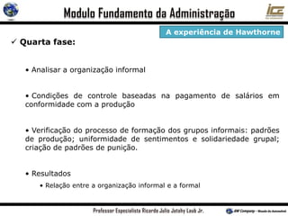  Quarta fase:
• Analisar a organização informal
• Condições de controle baseadas na pagamento de salários em
conformidade com a produção
• Verificação do processo de formação dos grupos informais: padrões
de produção; uniformidade de sentimentos e solidariedade grupal;
criação de padrões de punição.
• Resultados
• Relação entre a organização informal e a formal
A experiência de Hawthorne
 