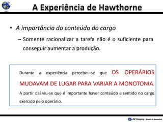 • A importância do conteúdo do cargo
– Somente racionalizar a tarefa não é o suficiente para
conseguir aumentar a produção.
Durante a experiência percebeu-se que OS OPERÁRIOS
MUDAVAM DE LUGAR PARA VARIAR A MONOTONIA.
A partir daí viu-se que é importante haver conteúdo e sentido no cargo
exercido pelo operário.
 