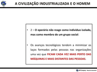 • 2 – O operário não reage como indivíduo isolado,
mas como membro de um grupo social:
• Os avanços tecnológicos tendem a minimizar os
laços formados pelas pessoas nas organizações
uma vez que FICAM CADA VEZ MAIS PERTO DAS
MÁQUINAS E MAIS DISTANTES DAS PESSOAS.
 