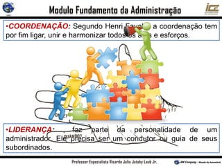 •COORDENAÇÃO: Segundo Henri Fayol, “ a coordenação tem
por fim ligar, unir e harmonizar todos os atos e esforços.
•LIDERANÇA: faz parte da personalidade de um
administrador. Ele precisa ser um condutor ou guia de seus
subordinados.
 