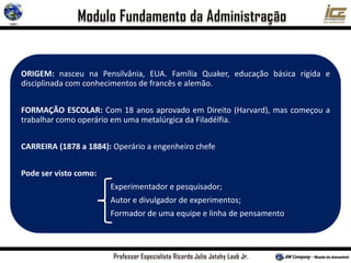 ORIGEM: nasceu na Pensilvânia, EUA. Família Quaker, educação básica rígida e
disciplinada com conhecimentos de francês e alemão.
FORMAÇÃO ESCOLAR: Com 18 anos aprovado em Direito (Harvard), mas começou a
trabalhar como operário em uma metalúrgica da Filadélfia.
CARREIRA (1878 a 1884): Operário a engenheiro chefe
Pode ser visto como:
Experimentador e pesquisador;
Autor e divulgador de experimentos;
Formador de uma equipe e linha de pensamento
 