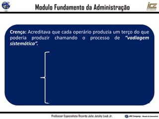 Crença: Acreditava que cada operário produzia um terço do que
poderia produzir chamando o processo de “vadiagem
sistemática”.
Os trabalhadores acreditavam que trabalhando mais
depressa, outros trabalhadores perderiam o emprego
Os sistemas administrativos falhos da época forçavam os
operários a trabalhar mais lentamente para proteger seus
próprios interesses
Métodos de trabalhos empíricos vinham passando de uma
geração para outra de trabalhadores (regra do polegar)
Razão
atribuída
por Taylor
 