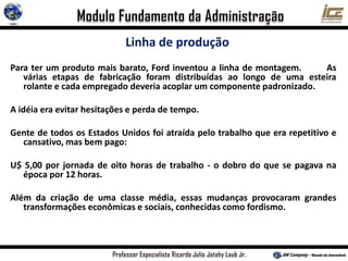 Linha de produção
Para ter um produto mais barato, Ford inventou a linha de montagem. As
várias etapas de fabricação foram distribuídas ao longo de uma esteira
rolante e cada empregado deveria acoplar um componente padronizado.
A idéia era evitar hesitações e perda de tempo.
Gente de todos os Estados Unidos foi atraída pelo trabalho que era repetitivo e
cansativo, mas bem pago:
U$ 5,00 por jornada de oito horas de trabalho - o dobro do que se pagava na
época por 12 horas.
Além da criação de uma classe média, essas mudanças provocaram grandes
transformações econômicas e sociais, conhecidas como fordismo.
 