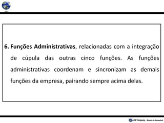 6. Funções Administrativas, relacionadas com a integração
de cúpula das outras cinco funções. As funções
administrativas coordenam e sincronizam as demais
funções da empresa, pairando sempre acima delas.
 