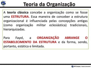 A teoria clássica concebe a organização como se fosse
uma ESTRUTURA. Essa maneira de conceber a estrutura
organizacional é influenciada pelas concepções antigas
(como organização militar eclesiástica) tradicionais,
hierarquizadas.
Para Fayol, a ORGANIZAÇÃO ABRANGE O
ESTABELECIMENTO DA ESTRUTURA e da forma, sendo,
portanto, estática e limitada.
 