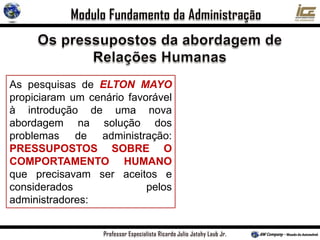 As pesquisas de ELTON MAYO
propiciaram um cenário favorável
à introdução de uma nova
abordagem na solução dos
problemas de administração:
PRESSUPOSTOS SOBRE O
COMPORTAMENTO HUMANO
que precisavam ser aceitos e
considerados pelos
administradores:
 