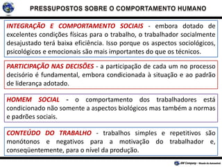 INTEGRAÇÃO E COMPORTAMENTO SOCIAIS - embora dotado de
excelentes condições físicas para o trabalho, o trabalhador socialmente
desajustado terá baixa eficiência. Isso porque os aspectos sociológicos,
psicológicos e emocionais são mais importantes do que os técnicos.
PARTICIPAÇÃO NAS DECISÕES - a participação de cada um no processo
decisório é fundamental, embora condicionada à situação e ao padrão
de liderança adotado.
HOMEM SOCIAL - o comportamento dos trabalhadores está
condicionado não somente a aspectos biológicos mas também a normas
e padrões sociais.
CONTEÚDO DO TRABALHO - trabalhos simples e repetitivos são
monótonos e negativos para a motivação do trabalhador e,
conseqüentemente, para o nível da produção.
 