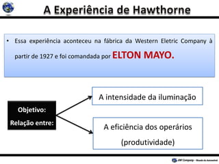 • Essa experiência aconteceu na fábrica da Western Eletric Company à
partir de 1927 e foi comandada por ELTON MAYO.
Objetivo:
Relação entre:
A intensidade da iluminação
A eficiência dos operários
(produtividade)
 
