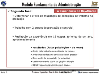 102
 Segunda fase:
• Determinar o efeito de mudanças de condições de trabalho na
produção
• Trabalho com 2 grupos (observação e controle)
• Realização da experiência em 12 etapas ao longo de um ano,
aproximadamente
• resultados (Fator psicológico – de novo)
• Gosto pelo trabalho no ambiente de provas
• Ambiente de trabalho amistoso e sem pressão
• Sem medo da supervisão (orientação)
• Desenvolvimento social do grupo – equipe
• Objetivos comuns (decisões em grupo)
A experiência de Hawthorne
Aula 3 01/08/2005
 