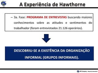 – 3a. Fase: PROGRAMA DE ENTREVISTAS buscando maiores
conhecimentos sobre as atitudes e sentimentos do
trabalhador (foram entrevistados 21.126 operários).
DESCOBRIU-SE A EXISTÊNCIA DA ORGANIZAÇÃO
INFORMAL (GRUPOS INFORMAIS).
 