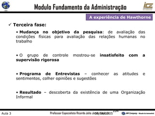 104
A experiência de Hawthorne
 Terceira fase:
• Mudança no objetivo da pesquisa: de avaliação das
condições físicas para avaliação das relações humanas no
trabalho
• O grupo de controle mostrou-se insatisfeito com a
supervisão rigorosa
• Programa de Entrevistas – conhecer as atitudes e
sentimentos, colher opiniões e sugestões
• Resultado – descoberta da existência de uma Organização
Informal
Aula 3 01/08/2005
 