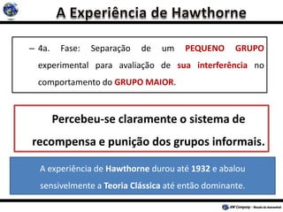 – 4a. Fase: Separação de um PEQUENO GRUPO
experimental para avaliação de sua interferência no
comportamento do GRUPO MAIOR.
A experiência de Hawthorne durou até 1932 e abalou
sensivelmente a Teoria Clássica até então dominante.
Percebeu-se claramente o sistema de
recompensa e punição dos grupos informais.
 