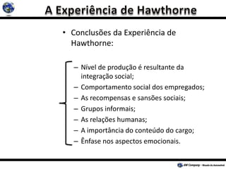 • Conclusões da Experiência de
Hawthorne:
– Nível de produção é resultante da
integração social;
– Comportamento social dos empregados;
– As recompensas e sansões sociais;
– Grupos informais;
– As relações humanas;
– A importância do conteúdo do cargo;
– Ênfase nos aspectos emocionais.
 