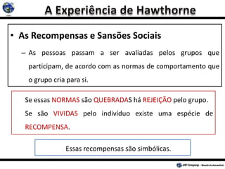 • As Recompensas e Sansões Sociais
– As pessoas passam a ser avaliadas pelos grupos que
participam, de acordo com as normas de comportamento que
o grupo cria para si.
Se essas NORMAS são QUEBRADAS há REJEIÇÃO pelo grupo.
Se são VIVIDAS pelo indivíduo existe uma espécie de
RECOMPENSA.
Essas recompensas são simbólicas.
 