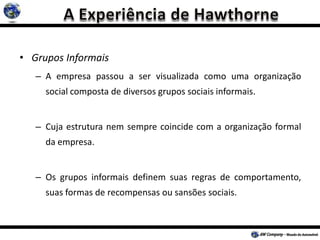 • Grupos Informais
– A empresa passou a ser visualizada como uma organização
social composta de diversos grupos sociais informais.
– Cuja estrutura nem sempre coincide com a organização formal
da empresa.
– Os grupos informais definem suas regras de comportamento,
suas formas de recompensas ou sansões sociais.
 