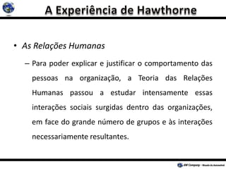 • As Relações Humanas
– Para poder explicar e justificar o comportamento das
pessoas na organização, a Teoria das Relações
Humanas passou a estudar intensamente essas
interações sociais surgidas dentro das organizações,
em face do grande número de grupos e às interações
necessariamente resultantes.
 
