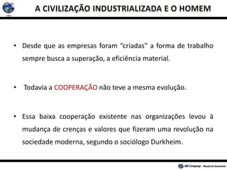• Desde que as empresas foram “criadas” a forma de trabalho
sempre busca a superação, a eficiência material.
• Todavia a COOPERAÇÃO não teve a mesma evolução.
• Essa baixa cooperação existente nas organizações levou à
mudança de crenças e valores que fizeram uma revolução na
sociedade moderna, segundo o sociólogo Durkheim.
 