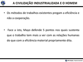 • Os métodos de trabalhos existentes pregam a eficiência e
não a cooperação.
• Face a isto, Mayo defende 5 pontos nos quais sustenta
que o trabalho tem mais a ver com as relações humanas
do que com a eficiência material propriamente dita.
 