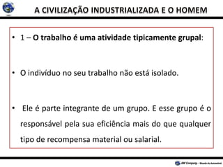 • 1 – O trabalho é uma atividade tipicamente grupal:
• O indivíduo no seu trabalho não está isolado.
• Ele é parte integrante de um grupo. E esse grupo é o
responsável pela sua eficiência mais do que qualquer
tipo de recompensa material ou salarial.
 